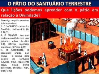 O serviço no pátio envolveu
três seres vivos:
1. O SACRIFÍCIO= Jesus é o
Sacrifício: Levítico 4:3). (Jo
1:26,39)
2. O PECADOR: Nós que
matou o sacrifício com suas
próprias mãos (Levítico
4:4). Oferece sacrifícios
espirituais (1 Pedro 2:05)
3. O SACERDOTE: O
sacerdote ungido que
levava o sangue para
dentro do santuário
(Levítico 4:05). Representa
Jesus, nosso Sumo
Sacerdote. (Hebreus 4:14,
5:10, 6:20)
 