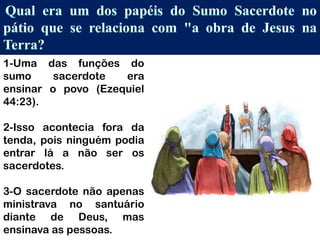 1-Uma das funções do
sumo sacerdote era
ensinar o povo (Ezequiel
44:23).
2-Isso acontecia fora da
tenda, pois ninguém podia
entrar lá a não ser os
sacerdotes.
3-O sacerdote não apenas
ministrava no santuário
diante de Deus, mas
ensinava as pessoas.
 