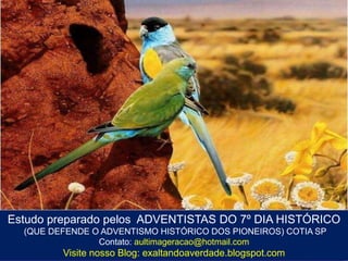 Estudo preparado pelos ADVENTISTAS DO 7º DIA HISTÓRICO
(QUE DEFENDE O ADVENTISMO HISTÓRICO DOS PIONEIROS) COTIA SP
Contato: aultimageracao@hotmail.com
Visite nosso Blog: exaltandoaverdade.blogspot.com
 