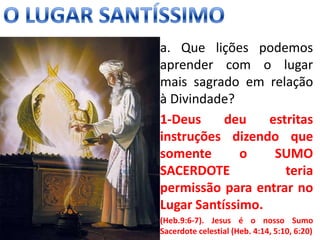 • a. Que lições podemos
aprender com o lugar
mais sagrado em relação
à Divindade?
• 1-Deus deu estritas
instruções dizendo que
somente o SUMO
SACERDOTE teria
permissão para entrar no
Lugar Santíssimo.
• (Heb.9:6-7). Jesus é o nosso Sumo
Sacerdote celestial (Heb. 4:14, 5:10, 6:20)
 