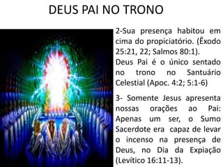 DEUS PAI NO TRONO
2-Sua presença habitou em
cima do propiciatório. (Êxodo
25:21, 22; Salmos 80:1).
Deus Pai é o único sentado
no trono no Santuário
Celestial (Apoc. 4:2; 5:1-6)
3- Somente Jesus apresenta
nossas orações ao Pai:
Apenas um ser, o Sumo
Sacerdote era capaz de levar
o incenso na presença de
Deus, no Dia da Expiação
(Levítico 16:11-13).
 