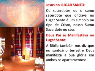 • Jesus no LUGAR SANTO:
• Os sacerdotes ou o sumo
sacerdote que oficiava no
Lugar Santo é um símbolo ou
tipo de Cristo, nosso Sumo
Sacerdote no céu.
• Deus Pai se Manifestava no
Lugar Santo:
• A Bíblia também nos diz que
no santuário terrestre Deus
manifesta a Sua glória em
ambos os apartamentos:
 