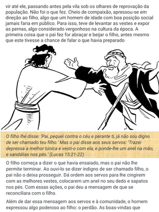 vir até ele, passando antes pela vila sob os olhares de reprovação da
população. Não foi o que fez. Cheio de compaixão, apressou-se em
direção ao filho, algo que um homem de idade com boa posição social
jamais faria em público. Para isso, teve de levantar as vestes e expor
as pernas, algo considerado vergonhoso na cultura da época. A
primeira coisa que o pai fez for abraçar e beijar o filho, antes mesmo
que este tivesse a chance de falar o que havia preparado
O filho lhe disse: ‘Pai, pequei contra o céu e perante ti, já não sou digno
de ser chamado teu filho.’ Mas o pai disse aos seus servos: ‘Trazei
depressa a melhor túnica e vesti-o com ela, e ponde-lhe um anel na mão,
e sandálias nos pés.’ (Lucas 15:21-22)
O filho começa a dizer o que havia ensaiado, mas o pai não lhe
permite terminar. Ao ouvi-lo se dizer indigno de ser chamado filho, o
pai não o deixa prosseguir. Dá ordem aos servos para lhe cingirem
com as melhores vestes, colocarem um anel no seu dedo e sapatos
nos pés. Com essas ações, o pai deu a mensagem de que se
reconciliara com o filho.
Além de dar essa mensagem aos servos e à comunidade, o homem
expressou algo poderoso ao filho: o perdão. As boas-vindas que
 