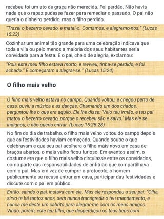 recebeu foi um ato de graça não merecida. Foi perdão. Não havia
nada que o rapaz pudesse fazer para remediar o passado. O pai não
queria o dinheiro perdido, mas o filho perdido.
“Trazei o bezerro cevado, e matai-o. Comamos, e alegremo-nos.” (Lucas
15:23)
Cozinhar um animal tão grande para uma celebração indicava que
toda a vila ou pelo menos a maioria dos seus habitantes seria
convidada para a festa. E o pai, cheio de alegria, exclamou:
“Pois este meu filho estava morto, e reviveu, tinha-se perdido, e foi
achado.” E começaram a alegrar-se.” (Lucas 15:24)
O filho mais velho
O filho mais velho estava no campo. Quando voltou, e chegou perto de
casa, ouviu a música e as danças. Chamando um dos criados,
perguntou-lhe o que era aquilo. Ele lhe disse: ‘Veio teu irmão, e teu pai
matou o bezerro cevado, porque o recebeu são e salvo.’ Mas ele se
indignou, e não queria entrar. (Lucas 15:25-28)
No fim do dia de trabalho, o filho mais velho voltou do campo depois
que as festividades haviam começado. Quando soube o que
celebravam e que seu pai acolhera o filho mais novo em casa de
braços abertos, o mais velho ficou furioso. Em eventos assim, o
costume era que o filho mais velho circulasse entre os convidados,
como parte das responsabilidades de anfitrião que compartilhava
com o pai. Mas em vez de cumprir o protocolo, o homem
publicamente se recusa entrar em casa, participar das festividades e
discute com o pai em público.
Então, saindo o pai, instava com ele. Mas ele respondeu a seu pai: “Olha,
sirvo-te há tantos anos, sem nunca transgredir o teu mandamento, e
nunca me deste um cabrito para alegrar-me com os meus amigos.
Vindo, porém, este teu filho, que desperdiçou os teus bens com
 