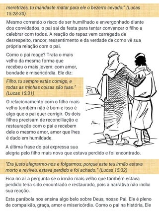 Como o pai reage? Trata o mais
velho da mesma forma que
recebeu o mais jovem: com amor,
bondade e misericórdia. Ele diz:
Filho, tu sempre estás comigo, e
todas as minhas coisas são tuas.”
(Lucas 15:31)
O relacionamento com o filho mais
velho também não é bom e isso é
algo que o pai quer corrigir. Os dois
filhos precisam de reconciliação e
restauração com o pai e recebem
dele o mesmo amor, amor que lhes
é dado em humildade.
meretrizes, tu mandaste matar para ele o bezerro cevado!” (Lucas
15:28-30)
Mesmo correndo o risco de ser humilhado e envergonhado diante
dos convidados, o pai sai da festa para tentar convencer o filho a
celebrar com todos. A reação do rapaz vem carregada de
desrespeito, rancor, ressentimento e da verdade de como vê sua
própria relação com o pai.
“Era justo alegrarmo-nos e folgarmos, porque este teu irmão estava
morto e reviveu, estava perdido e foi achado.” (Lucas 15:32)
Fica no ar a pergunta se o irmão mais velho que também estava
perdido teria sido encontrado e restaurado, pois a narrativa não inclui
sua reação.
Esta parábola nos ensina algo belo sobre Deus, nosso Pai. Ele é pleno
de compaixão, graça, amor e misericórdia. Como o pai na história, Ele
A última frase do pai expressa sua
alegria pelo filho mais novo que estava perdido e foi encontrado.
 