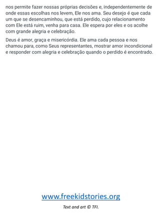 nos permite fazer nossas próprias decisões e, independentemente de
onde essas escolhas nos levem, Ele nos ama. Seu desejo é que cada
um que se desencaminhou, que está perdido, cujo relacionamento
com Ele está ruim, venha para casa. Ele espera por eles e os acolhe
com grande alegria e celebração.
Deus é amor, graça e misericórdia. Ele ama cada pessoa e nos
chamou para, como Seus representantes, mostrar amor incondicional
e responder com alegria e celebração quando o perdido é encontrado.
www.freekidstories.org
Text and art © TFI.
 