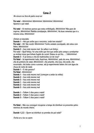 2
Cena 2
No escuro ou fora do palco ouve-se:
Pai natal – Athiiiiiiiiiiim! Athiiiiiiiiiiim! Athiiiiiiiiiiim! Athiiiiiiiiiiim!
Aparece o pai natal.
Pai natal – Ai meninos parece que estou enfeitiçado, Athiiiiiiiiiiim! Não paro de
espirrar, Athiiiiiiiiiiim! Maldita constipação, Athiiiiiiiiiiim!, Há duas semanas que é a
mesma coisa, Athiiiiiiiiiiim!
Entram os duendes
Duende 1 – Até que enfim que o encontro, onde tem estado?
Pai natal – Ah! São vocês! Athiiiiiiiiiiim! Tenho andado constipado, até estou com
febre, Athiiiiiiiiiiim!
Duende 2 – Isso está mesmo mal. Se calhar é um feitiço.
Pai natal – Qual feitiço, foi uma noite que tive que andar pelo campo a arrebanhar
as minhas renas que tinham fugido do curral. Estava cá um frio….! Athiiiiiiiiiiim!
Duende 3 – E já tomou o chá de madressilva cor de rosa?
Pai Natal – Já experimentei tudo; Aspirinas, Athiiiiiiiiiiim!, pelo de rena, Athiiiiiiiiiiim!,
chá de pinheiro de natal, Athiiiiiiiiiiim!, chá amarelo, chá rosa, chá verde, chá
encarnado, chá todas cores e aromas, até já experimentei beber chá com água da
chuva de noite de natal.
Duende 1 – E não passou?
Pai Natal - Athiiiiiiiiiiim!
Duende 1 – Isso está mesmo mal (começam a andar às voltas)
Duende 2 – Isso está mesmo mal
Duende 3 – Isso está mesmo mal
Duende 1 – Isso está mesmo mal
Duende 2 – Isso está mesmo mal
Duende 3 – Isso está mesmo mal
Duende 1 – Faltam 3 dias para o natal!
Duende 2 – Faltam 3 dias para o natal!
Duende 3 - Faltam 3 dias para o natal!
Pai Natal – Não vou conseguir recuperar a tempo de distribuir os presentes pelos
meninos do mundo inteiro.
Duende 1,2,3 – Quem vai distribuir as prendas do pai natal?
Fecha-se a luz ou saem.
 