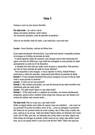3
Cena 3
Começa a ouvir-se uma música divertida
Pai natal verde – Lá r ala la r ala la
Dança uma dança moderna, muito maluca
Faz exercícios, ginástica, anda de aparelho de ginástica
Ouve-se um barulho vindo do rádio, o pai natal põe o som mais alto.
Locutor : Caros Ouvintes, notícias de última hora
O pai natal está doente! Ouviram bem, o pai natal está doente e impedido portanto
de entregar os 6 biliões de prendas de natal.
A notícia apanhou todos de surpresa, uma situação nunca antes observada até
agora e há mais de 2000 anos o pai natal tem entregado as suas prendas de natal
pontualmente na noite de 24 de Dezembro.
A situação tem sido vista por todos como de grave e catastrófica. Pela primeira
vez não vai haver prendas de natal na nossa chaminé?
Para responder a esta situação, o nosso repórter no Ártico, Aníbal Pinheiro,
entrevistou o chefe dos duendes, responsável pela fábrica de prendas de Natal:
Duende 1- É uma situação lastimável mas posso assegurar-vos que no dia de natal
terão a vossa prenda na chaminé!
Locutor - E como vai ser isso possível?
Duende 1- Nós estamos precavidos, em caso de doença do pai natal vermelho será
substituído pelo pai natal verde!
Locutor - Pai natal verde? Quem é o pai natal verde?
Duende 1 - O Pai natal verde é o suplente do vermelho, um homem devidamente
preparado, pessoa séria e também muito amigo das crianças que não deixará com
certeza de realizar esta enorme tarefa…
Pai natal verde: Mas eu é que sou o pai natal verde!
Então eu depois destes anos todos de espera é que vou substituir… mas como vai
ser possível? Eu já não me lembro como se faz…como se entregam os presentes.
Ah! Vamos lá ver, primeiro tenho de cortar a barba, não é? Não cortar a barba não ,
pois, onde já se viu um pai natal sem barba? Depois talvez ver televisão até à meia-
noite, não é? Não, pois não, ver televisão até à meia noite é má ideia, depois não
tinha tempo de entregar as prendas. Então vamos lá ver, talvez seja melhor comer
bem, pra aí um queijo inteiro e uma Coca-cola de litro? Não? Talvez não seja boa
 