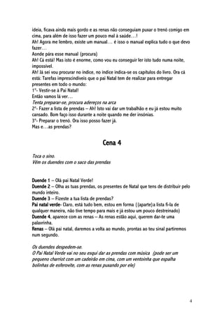 4
ideia, ficava ainda mais gordo e as renas não conseguiam puxar o trenó comigo em
cima, para além de isso fazer um pouco mal à saúde…!
Ah! Agora me lembro, existe um manual… é isso o manual explica tudo o que devo
fazer…
Aonde pára esse manual (procura)
Ah! Cá está! Mas isto é enorme, como vou eu conseguir ler isto tudo numa noite,
impossível.
Ah! Já sei vou procurar no índice, no índice indica-se os capítulos do livro. Ora cá
está: Tarefas imprescindíveis que o pai Natal tem de realizar para entregar
presentes em todo o mundo:
1º- Vestir-se à Pai Natal!
Então vamos lá ver…
Tenta preparar-se, procura adereços na arca
2º- Fazer a lista de prendas – Ah! Isto vai dar um trabalhão e eu já estou muito
cansado. Bom faço isso durante a noite quando me der insónias.
3º- Preparar o trenó. Ora isso posso fazer já.
Mas e…as prendas?
Cena 4
Toca o sino.
Vêm os duendes com o saco das prendas
Duende 1 – Olá pai Natal Verde!
Duende 2 – Olha as tuas prendas, os presentes de Natal que tens de distribuir pelo
mundo inteiro.
Duende 3 – Fizeste a tua lista de prendas?
Pai natal verde- Claro, está tudo bem, estou em forma ((aparte)a lista fi-la de
qualquer maneira, não tive tempo para mais e já estou um pouco destreinado)
Duende 4, aparece com as renas – As renas estão aqui, querem dar-te uma
palavrinha.
Renas – Olá pai natal, daremos a volta ao mundo, prontas ao teu sinal partiremos
num segundo.
Os duendes despedem-se.
O Pai Natal Verde vai no seu esqui dar as prendas com música (pode ser um
pequeno charriot com um cadeirão em cima, com um ventoinha que espalha
bolinhas de esferovite, com as renas puxando por ele)
 