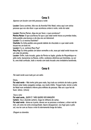5
Cena 5
Aparece um locutor com três pessoas à volta
Locutor: Caros ouvintes, falo-vos da Avenida Feliz Natal, estou aqui com várias
pessoas que vos vão dizer o que aconteceu ontem à noite, noite de natal.
Locutor: Menina Marian, diga-me por favor, o que aconteceu?
Menina Marian: O que aconteceu foi que o pai natal verde trocou as prendas todas,
tinha pedido uma boneca e ele deu-me um telemóvel.
Locutor: E a si menina Charlotte?
Charlotte: Eu tinha pedido uma grande tablete de chocolate e o pai natal verde
trouxe-me um bolo-rei.
Locutor: E a si, senhora Mary Pop?
Mary Pop: Eu tinha pedido um baton vermelho e ele, esse pai natal verde trouxe-me
um colar de pérolas.
Locutor- Enfim, tudo trocado, gatos da Pérsia no Japão, girafas de Moçambique no
pólo norte, bananeiras na Rússia, enfim, comboios eléctricos por bicicletas, eu sei
lá, uma total confusão, todo o mundo com tudo trocado uma verdadeira barafunda.
Cena 6
Pai natal verde ouve tudo por um rádio.
Chora,
Pai natal verde – Não tenho jeito para nada, faço tudo ao contrário de toda a gente.
Devem estar todos zangados comigo, sou muito infeliz. Troquei tudo, tornei a noite
de Natal num verdadeiro inferno para milhões de pessoas. Não sei o que hei-de
fazer, talvez, (chora)
Toca o sino
Pai natal verde_ QUEM É ? NÃO QUERO VER NINGUÉM!
Carteiro- Sou o duende carteiro, trago-te milhares de cartas.
Pai natal verde : deixa-as à porta, devem ser as pessoas a reclamar, a dizer mal de
mim, ah como me sinto envergonhado. Quero desaparecer, vou fugir para o pólo
sul, vou ter com as focas e viver lá eternamente longe de todos.
Chegam os duendes.
 