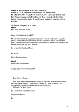 6
Duende 3 . Mas o que tens, estás triste?, deprimido?
Duende 2 – Vá lá, acontece às vezes as coisas não correrem bem.
Pai natal verde: Não, Não, eu fui um desastrado, tinha a obrigação de fazer tudo
bem. Mas como eu sou muito brincalhão, não dei a devida atenção às minhas
tarefas, mereço o maior castigo do mundo, nunca mais comer morangos, nem ver
televisão.
Os duendes começam a ler as cartas.
Carta 1
Mon cheri Pai Natal Verde!
Paris, 28 de Dezembro de 2007
Monseiur Pai Natal verde, estou francamente entusiasmado com a tua petite
prenda. Tenho 147 anos e tu deste-me uma playstation, estou sinceramente
grato. Tinha-te pedido um relógio mas esta prenda foi sensacional. Não paro de
jogar e parece-me que perdi 50 anos.
És o maior Pai Natal do Mundo
Do teu fã,
Pierre Quelque Chose
Carta 2
Quelido Pai Natal Velde!
Xangai, 26 de Dezemblo de 2007
Que glande sulplesa!
Este natal espelava um comboio eletlico, e afinal, tu, Pai natal velde fizeste-
me uma glande suplesa, deste-me um cowboy do Oeste Amelicano. Foi
sensacional, é a plenda mais folmidável que jamais tive!
Obligado Pai Natal Velde!
És o melhol Pai Natal do mundo!
Um glande beijinho
Da
 