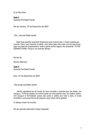 7
Xi Xi Plim Plim
Carta 3
Querido Pai Natal Verde!
Rio de Janeiro, 27 de Dezembro de 2007
Olá , cara pai Natal verde!
Oba! Que grande surpresa! Esperava tudo menos isto: o maior iceberg do
mundo. Cara, vem mesmo a calhar, com tanto gelo não mais vou ter que torrar
aqui na praia de Copacabana, toda a gente achou legal o teu presente. TU ÉS
DEMAIS CARA. Força e um grande abraço
Do teu fã,
Romeu Banana
Carta 4
Querido Pai Natal Verde!
Kiev, 27 de Dezembro de 2007
Olá amigo pai Natal verde!
Venho agradecer-te do fundo do meu coração a prenda que me deste, um
canguru. Tinha-te pedido na minha carta um urso panda mas, foi melhor assim.
Um canguru é formidável, posso dar pulos e saltos por todo o lado, é muito
divertido e uma boa forma de aquecer aqui neste clima gelado.
O abraço maior do mundo.
Do teu grande admirador Vasyl Vasyleski
 
