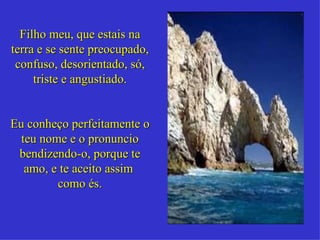 Filho meu, que estais na terra e se sente preocupado, confuso, desorientado, só, triste e angustiado. Eu conheço perfeitamente o teu nome e o pronuncio bendizendo-o, porque te amo, e te aceito assim  como és. 