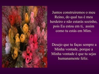 Juntos construiremos o meu Reino, do qual tus é meu herdeiro e não estarás sozinho, pois Eu estou em ti,  assim como tu estás em Mim. Desejo que tu faças sempre a Minha vontade, porque a Minha vontade é que tu sejas humanamente feliz.  