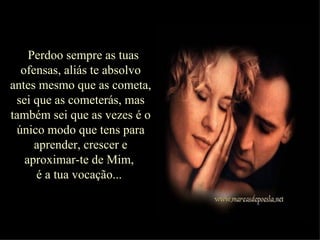 Perdoo sempre as tuas ofensas, aliás te absolvo antes mesmo que as cometa, sei que as cometerás, mas também sei que as vezes é o único modo que tens para aprender, crescer e aproximar-te de Mim,  é a tua vocação...  