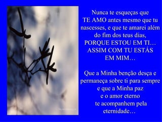 Nunca te esqueças que TE AMO antes mesmo que tu nascesses, e que te amarei além  do fim dos teus dias,  PORQUE ESTOU EM TI… ASSIM COM TU ESTÁS EM MIM… Que a Minha benção desça e permaneça sobre ti para sempre e que a Minha paz e o amor eterno te acompanhem pela eternidade…  
