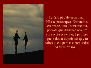 Terás o pão de cada dia…
 Não te preocupes. Entretanto,
 lembra-te, não é somente teu,
  peço-te que divida-o sempre
 com o teu próximo, é por isso
 que o dou a ti, pois sei que tu
sabes que é para ti e para todos
       os teus irmãos…
 