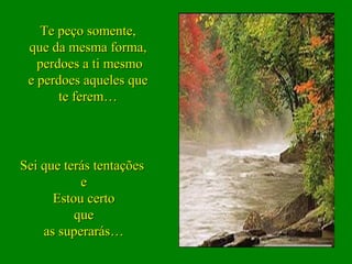 Te peço somente,
 que da mesma forma,
   perdoes a ti mesmo
 e perdoes aqueles que
       te ferem…




Sei que terás tentações
           e
      Estou certo
          que
    as superarás…
 