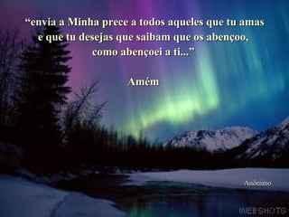 ““envia a Minha prece a todos aqueles que tu amasenvia a Minha prece a todos aqueles que tu amas
e que tu desejas que saibam que os abençoo,e que tu desejas que saibam que os abençoo,
como abençoei a ti...”como abençoei a ti...”
AmémAmém
AnônimoAnônimo
 