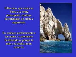 Filho meu, que estais naFilho meu, que estais na
Terra e se senteTerra e se sente
preocupado, confuso,preocupado, confuso,
desorientado, só, triste edesorientado, só, triste e
angustiado.angustiado.
Eu conheço perfeitamente oEu conheço perfeitamente o
teu nome e o pronuncioteu nome e o pronuncio
bendizendo-o, porque tebendizendo-o, porque te
amo, e te aceito assimamo, e te aceito assim
como és.como és.
 