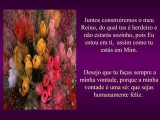 Juntos construiremos o meu
Reino, do qual tus é herdeiro e
não estarás sozinho, pois Eu
estou em ti, assim como tu
estás em Mim.
Desejo que tu faças sempre a
minha vontade, porque a minha
vontade é uma só: que sejas
humanamente feliz.
 
