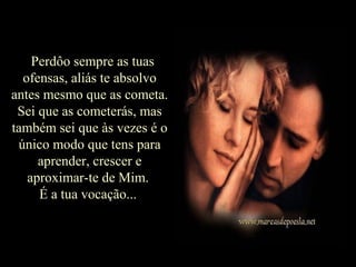 Perdôo sempre as tuasPerdôo sempre as tuas
ofensas, aliás te absolvoofensas, aliás te absolvo
antes mesmo que as cometa.antes mesmo que as cometa.
Sei que as cometerás, masSei que as cometerás, mas
também sei que às vezes é otambém sei que às vezes é o
único modo que tens paraúnico modo que tens para
aprender, crescer eaprender, crescer e
aproximar-te de Mim.aproximar-te de Mim.
É a tua vocação...É a tua vocação...
 