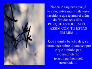 Nunca te esqueças que jáNunca te esqueças que já
te amo, antes mesmo de tereste amo, antes mesmo de teres
nascido, e que te amarei alémnascido, e que te amarei além
do fim dos teus dias,do fim dos teus dias,
PORQUE ESTOU EM TI…PORQUE ESTOU EM TI…
ASSIM COM TU ESTÁSASSIM COM TU ESTÁS
EM MIM…EM MIM…
Que a minha benção desça eQue a minha benção desça e
permaneça sobre ti para semprepermaneça sobre ti para sempre
e que a minha paze que a minha paz
e o amor eternoe o amor eterno
te acompanhem pelate acompanhem pela
eternidade…eternidade…
 