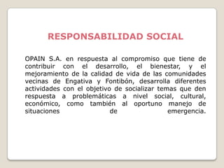 RESPONSABILIDAD SOCIAL

OPAIN S.A. en respuesta al compromiso que tiene de
contribuir con el desarrollo, el bienestar, y el
mejoramiento de la calidad de vida de las comunidades
vecinas de Engativa y Fontibón, desarrolla diferentes
actividades con el objetivo de socializar temas que den
respuesta a problemáticas a nivel social, cultural,
económico, como también al oportuno manejo de
situaciones                de                emergencia.
 