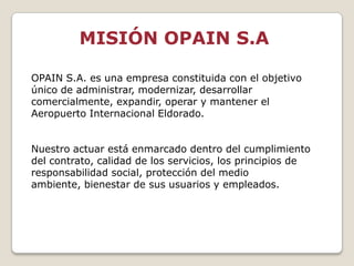 MISIÓN OPAIN S.A

OPAIN S.A. es una empresa constituida con el objetivo
único de administrar, modernizar, desarrollar
comercialmente, expandir, operar y mantener el
Aeropuerto Internacional Eldorado.


Nuestro actuar está enmarcado dentro del cumplimiento
del contrato, calidad de los servicios, los principios de
responsabilidad social, protección del medio
ambiente, bienestar de sus usuarios y empleados.
 