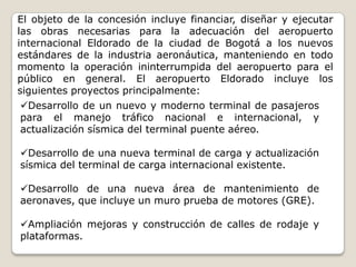El objeto de la concesión incluye financiar, diseñar y ejecutar
las obras necesarias para la adecuación del aeropuerto
internacional Eldorado de la ciudad de Bogotá a los nuevos
estándares de la industria aeronáutica, manteniendo en todo
momento la operación ininterrumpida del aeropuerto para el
público en general. El aeropuerto Eldorado incluye los
siguientes proyectos principalmente:
Desarrollo de un nuevo y moderno terminal de pasajeros
para el manejo tráfico nacional e internacional, y
actualización sísmica del terminal puente aéreo.

Desarrollo de una nueva terminal de carga y actualización
sísmica del terminal de carga internacional existente.

Desarrollo de una nueva área de mantenimiento de
aeronaves, que incluye un muro prueba de motores (GRE).

Ampliación mejoras y construcción de calles de rodaje y
plataformas.
 