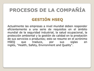 PROCESOS DE LA COMPAÑÍA
                  GESTIÓN HSEQ
Actualmente las empresas a nivel mundial deben responder
eficientemente a una serie de requisitos en el ámbito
mundial de la seguridad industrial, la salud ocupacional, la
protección ambiental y la gestión de calidad en la prestación
de sus servicios o productos; esto se resume en el acrónimo
HSEQ       que     traduce,     por     sus     siglas     en
inglés, "Health, Safety, Environment and Quality".
 