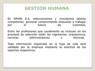 GESTIÓN HUMANA

En OPAIN S.A. seleccionamos y vinculamos talento
competente; personal comprometido dispuesto a trabajar
por       el         futuro      de         Colombia.

Entre las profesiones que usualmente se incluyen en los
procesos de selección están las ingenierías, arquitectura,
carreras        administrativas       y         técnicas.

Toda información registrada en la hoja de vida será
validada por la empresa mediante la solicitud de los
soportes respectivos.
 