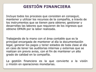 GESTIÓN FINANCIERA

Incluye todos los procesos que consisten en conseguir,
mantener y utilizar los recursos de la compañía, a través de
los instrumentos que se tienen para obtener, gestionar y
desarrollas las labores que requieren de los ingresos que
obtiene OPAIN por la labor realizada.


Trabajando de la mano con el área contable que es la
principal encargada de mantener al día la documentación
legal, generar los pagos y tener estados de toda clase al día
en caso de tener las auditorias internas y externas que se
realizan sin previo aviso, con el fin de mantener un alto
grado de calidad en la compañía.

La gestión financiera es la que convierte a la visión
y misión en operaciones monetarias.
 