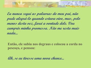 Eu nunca segui as palavras do meu pai, não pude alegrá-lo quando estava vivo, mas, pelo menos desta vez, farei a vontade dele. Vou cumprir minha promessa. Não me resta mais nada... Então, ele subiu nos degraus e colocou a corda no pescoço, e pensou: Ah, se eu tivesse uma nova chance... 