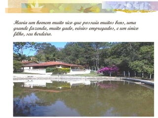 Havia um homem muito rico que possuía muitos bens, uma grande fazenda, muito gado, vários empregados, e um único filho, seu herdeiro. 