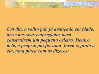 Um dia, o velho pai, já avançado em idade, disse aos seus empregados para construírem um pequeno celeiro. Dentro dele, o próprio pai fez uma  forca e, junto a ela, uma placa com os dizeres: 
