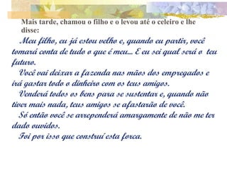 Mais tarde, chamou o filho e o levou até o celeiro e lhe disse:    Meu filho, eu já estou velho e, quando eu partir, você tomará conta de tudo o que é meu... E eu sei qual será o  teu futuro. Você vai deixar a fazenda nas mãos dos empregados e irá gastar todo o dinheiro com os teus amigos.  Venderá todos os bens para se sustentar e, quando não tiver mais nada, teus amigos se afastarão de você. Só então você se arrependerá amargamente de não me ter dado ouvidos. Foi por isso que construí esta forca. 