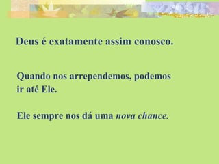 Deus é exatamente assim conosco. Quando nos arrependemos, podemos ir até Ele. Ele sempre nos dá uma  nova chance. 