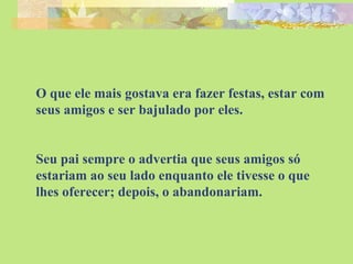O que ele mais gostava era fazer festas, estar com seus amigos e ser bajulado por eles. Seu pai sempre o advertia que seus amigos só estariam ao seu lado enquanto ele tivesse o que lhes oferecer; depois, o abandonariam. 