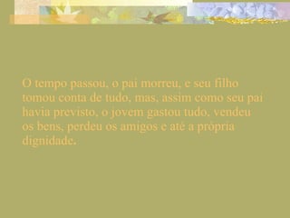 O tempo passou, o pai morreu, e seu filho tomou conta de tudo, mas, assim como seu pai havia previsto, o jovem gastou tudo, vendeu os bens, perdeu os amigos e até a própria dignidade . 