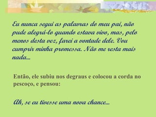 Eu nunca segui as palavras do meu pai, não 
pude alegrá-lo quando estava vivo, mas, pelo 
menos desta vez, farei a vontade dele. Vou 
cumprir minha promessa. Não me resta mais 
nada... 
Então, ele subiu nos degraus e colocou a corda no 
pescoço, e pensou: 
Ah, se eu tivesse uma nova chance... 
 