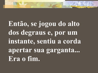 Então, se jogou do alto 
dos degraus e, por um 
instante, sentiu a corda 
apertar sua garganta... 
Era o fim. 
 