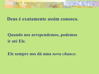 Deus é exatamente assim conosco. 
Quando nos arrependemos, podemos 
ir até Ele. 
Ele sempre nos dá uma nova chance. 
 