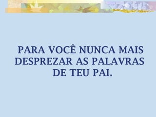 PARA VOCÊ NUNCA MAIS 
DESPREZAR AS PALAVRAS 
DE TEU PAI. 
 