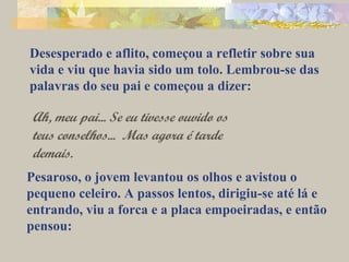 Desesperado e aflito, começou a refletir sobre sua 
vida e viu que havia sido um tolo. Lembrou-se das 
palavras do seu pai e começou a dizer: 
Ah, meu pai... Se eu tivesse ouvido os 
teus conselhos... Mas agora é tarde 
demais. 
Pesaroso, o jovem levantou os olhos e avistou o 
pequeno celeiro. A passos lentos, dirigiu-se até lá e 
entrando, viu a forca e a placa empoeiradas, e então 
pensou: 
 