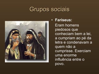 Grupos sociais Fariseus:   Eram homens piedosos que conheciam bem a lei, a cumpriam ao pé da letra e condenavam a quem não a cumprisse. Exerciam uma enorme influência entre o povo. 