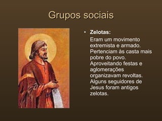 Grupos sociais Zelotas: Eram um movimento extremista e armado. Pertenciam às casta mais pobre do povo. Aproveitando festas e aglomerações organizavam revoltas. Alguns seguidores de Jesus foram antigos zelotas. 