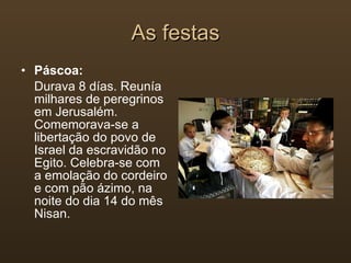 As festas Páscoa: Durava 8 días. Reunía  milhares de peregrinos em Jerusalém. Comemorava-se a libertação do povo de Israel da escravidão no Egito. Celebra-se com a emolação do cordeiro e com pão ázimo, na noite do dia 14 do mês Nisan. 