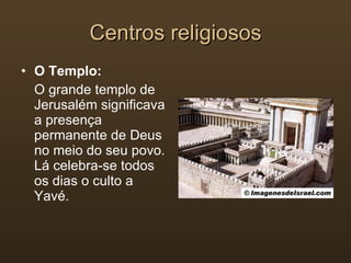 Centros religiosos O Templo: O grande templo de Jerusalém significava a presença permanente de Deus no meio do seu povo. Lá celebra-se todos os dias o culto a Yavé. 