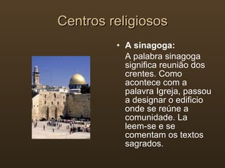 Centros religiosos A sinagoga: A palabra sinagoga significa reunião dos crentes. Como acontece com a palavra Igreja, passou a designar o edificio onde se reúne a comunidade. La leem-se e se comentam os textos sagrados. 